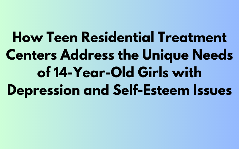 Addressing the Unique Needs of 14-Year-Old Girls: How Teen Residential Treatment Centers Support Depression and Self-Esteem Issues