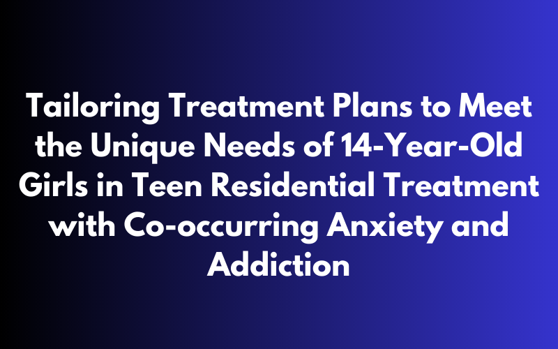 Tailored treatment plans for 14-year-old girls with co-occurring anxiety and addiction in teen residential treatment