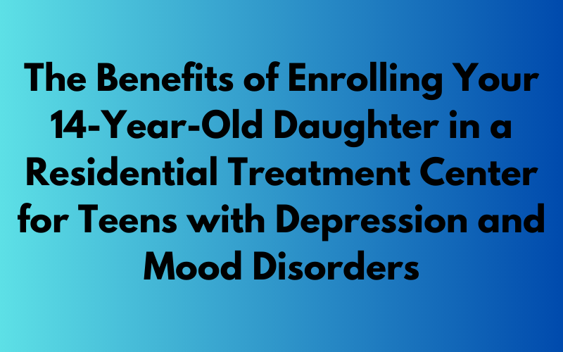 Exploring the Benefits of Enrolling Your 14-Year-Old Daughter in a Residential Treatment Center for Teens with Depression and Mood Disorders